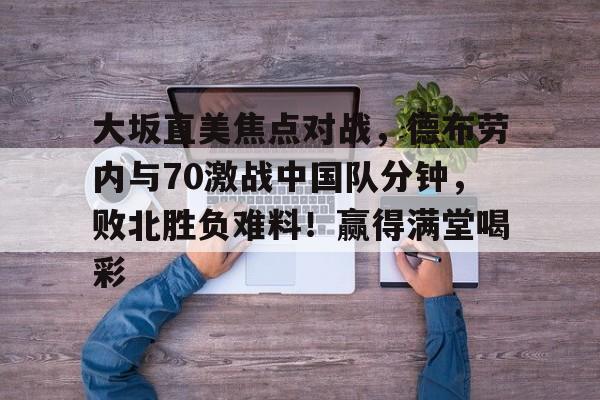 大坂直美焦点对战，德布劳内与70激战中国队分钟，败北胜负难料！赢得满堂喝彩的简单介绍