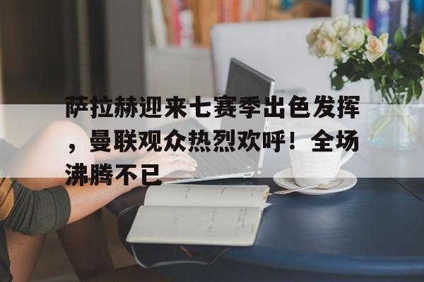 开云登录入口地址-萨拉赫迎来七赛季出色发挥，曼联观众热烈欢呼！全场沸腾不已(曼联欧联赛赛程)