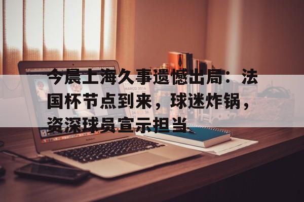 开云体育app-今晨上海久事遗憾出局：法国杯节点到来，球迷炸锅，资深球员宣示担当的简单介绍